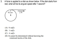 3. A force is applied to a disk as shown below. If the disk starts from
rest, what will be its angular speed after 1 second?
0.5 m
2N
(A) 0 rad/s
(B) 1 rad/s
(C) 4 rad/s
(D) It cannot be determined without knowing the
rotational inertia of the disk.
