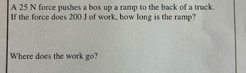 **Physics Problem: Work and Ramp Length**

A 25 N force pushes a box up a ramp to the back of a truck. If the force does 200 J of work, how long is the ramp?

**Question for Discussion:**
Where does the work go?

**Explanation:**
In this problem, we are tasked with determining the length of a ramp given the force applied and the work done. To find the length of the ramp, we can use the formula for work:

\[ \text{Work} = \text{Force} \times \text{Distance} \]

In this case:

- Work \( = 200 \, \text{J} \)
- Force \( = 25 \, \text{N} \)

\[ \text{Distance (Length of the Ramp)} = \frac{\text{Work}}{\text{Force}} = \frac{200 \, \text{J}}{25 \, \text{N}} = 8 \, \text{m} \]

**Understanding the Transfer of Work:**
The work done on the box goes into increasing its potential energy as it is elevated to a higher position on the ramp. Additionally, some of the work may be transformed into kinetic energy if the box gains speed or into overcoming frictional forces.