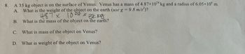 **Problem 8:**

A 35 kg object is on the surface of Venus. Venus has a mass of \(4.87 \times 10^{24}\) kg and a radius of \(6.05 \times 10^6\) m.

**Questions:**

A. What is the weight of the object on the earth (use \(g = 9.8 \, \text{m/s}^2\))?  
   *Solution:* A handwritten calculation shows:  
   \( 4.87 \times 10^{24} = 3k kg\)

B. What is the mass of the object on the earth?

C. What is the mass of the object on Venus?

D. What is the weight of the object on Venus?

*Note:* There is no graph or diagram accompanying this text. The question focuses on calculating gravitational force and comparing mass and weight on different planetary bodies.