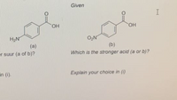 Given
I
HO
но,
H2N
O2N
(b)
Which is the stronger acid (a or b)?
(a)
er suur (a of b)?
in (i).
Explain your choice in ()
