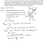 2. A beam consists of two sections. Section A has a mass of 5.0 kg and a length of 3.0 m. Section
B has a mass of 2.0 kg and a length of 4.0 m. A block of mass 6.0 kg is hanging from the point
where sections A and B are joined together. The beam is attached to a hinge on the wall. A rope
is joined to the wall at one end and the beam at the other, at the midpoint of section B. Find the
magnitude and direction of the force exerted by the hinge on the beam.
Choone O at hinge.
70°
Inet:-(S.0kg\(9.8m/) Clism) sin 40°
B
-(2.0ks]( 9,f Yr) (5,0m)sin 40°
40°
H40
-(6.0 ,1(9. り(3.0m):n Yo
hinge
同中
T:47.6 N
Frete i He -I cos 20° (7o' - 5o° • 20*)
He Tcos 20° : (47.6 N)cor 20° : 44. 7
Fnadty
: Hy
+ Tsin 20° - (mAA mB
Hy : 1IIN
H: (44.7e clloni?
: 119,8 N
tamal
Hy
: 68,1°
