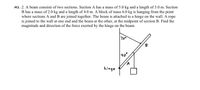 M2 .2. A beam consists of two sections. Section A has a mass of 5.0 kg and a length of 3.0 m. Section
B has a mass of 2.0 kg and a length of 4.0 m. A block of mass 6.0 kg is hanging from the point
where sections A and B are joined together. The beam is attached to a hinge on the wall. A rope
is joined to the wall at one end and the beam at the other, at the midpoint of section B. Find the
magnitude and direction of the force exerted by the hinge on the beam.
70
B
40°
hinge
