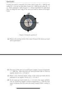 QuestionR.2.
A merry-go-round is composed of an inner disk of mass M1
radius R1 = 2 m and an outer disk of mass M2
m. Three passengers, each of mass m
1000 kg and
2000 kg and radius R2 = 5
70 kg (represented by solid black
dots) sit along the outer edge of the merry-go-round as shown in the figure
below.
Rz
Figure 2: Setup for question 2
(a) What is the position vector of the center of mass of the merry-go-round
and its passengers?
(b) The motor of the merry-go-round begins to apply a torque of magnitude
T = 3200 Nm. How long does the merry-go-round take to reach an
angular velocity of w =
0.4 rad/s?
(c) What is the rotational kinetic energy of the merry-go-round and its
passengers at an angular velocity of w = 0.4 rad/s?
(d) As the merry-go-round rotates at w =
cuts out. If friction supplies a torque of magnitude Tf
many revolutions does the merry-go-round complete before coming to
0.4 rad/s the engine suddenly
250 Nm, how
rest?
