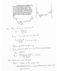 A nonuniform bar is suspended at rest
in a horizontal position by two massless
cords. One cord makes an angle 0= 36.9°
with the vertical; the other makes an angle o =
53.1° with the vertical. The length of the bar
is 6.10 m, and its mass is 3.5 kg. Find (a) the
tensions in the cords, and (b) the distance x
from the left end of the bar to the center of
3.
mass.
Cal Fuste
Ti
Frety ? T, cos G + Treony -mg 2
Tz sing corb
S.n 6
cos 6
すCo.53.1° cof 36.9°+ cor 53.1)こ13.5k5)(9.4ツバリ
T,: 20.6 N
(20.6 N) Sin 5.1°
27.4 N
sin 36.9°
(6) Choon origin at lett end
Iret =
ーmgx + Ti (es4L =0
-(3.5 ks)(9.f my,?lx +(20.6(6.10 m) co153,1° 0
X: 2,20 m
