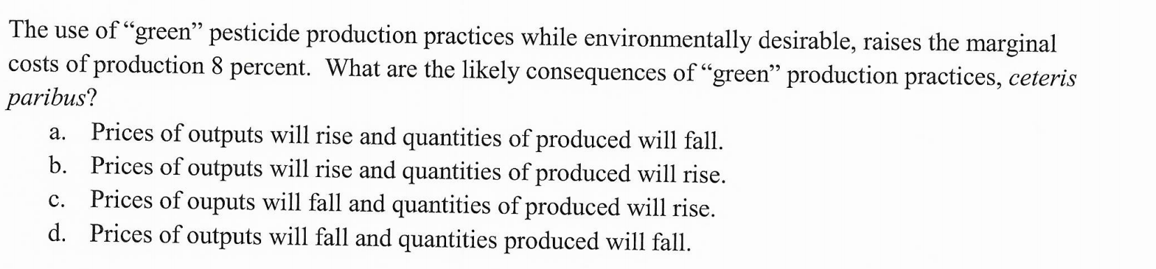 The use of "green" pesticide production practices while environmentally desirable, raises the marginal
costs of production 8 percent. What are the likely consequences of "green" production practices, ceteris
paribus?
Prices of outputs will rise and quantities of produced will fall.
b. Prices of outputs will rise and quantities of produced will rise
Prices of ouputs will fall and quantities of produced will rise.
d. Prices of outputs will fall and quantities produced will fall.
а.
с.
