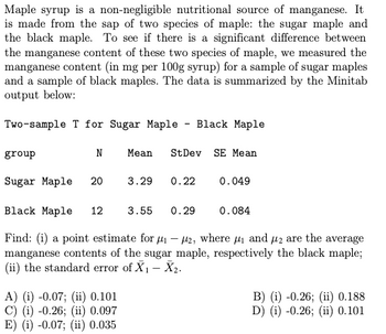 Maple syrup is a non-negligible nutritional source of manganese. It
is made from the sap of two species of maple: the sugar maple and
the black maple. To see if there is a significant difference between
the manganese content of these two species of maple, we measured the
manganese content (in mg per 100g syrup) for a sample of sugar maples
and a sample of black maples. The data is summarized by the Minitab
output below:
Two-sample T for Sugar Maple Black Maple
group
N
Mean St Dev SE Mean
Sugar Maple 20
Black Maple
12 3.55 0.29
Find: (i) a point estimate for ₁-2, where ₁ and 2 are the average
manganese contents of the sugar maple, respectively the black maple;
(ii) the standard error of X₁ - X₂.
A) (i) -0.07; (ii) 0.101
C) (i) -0.26; (ii) 0.097
E) (i) -0.07; (ii) 0.035
3.29
0.22
0.049
0.084
B) (i) -0.26; (ii) 0.188
D) (i) -0.26; (ii) 0.101