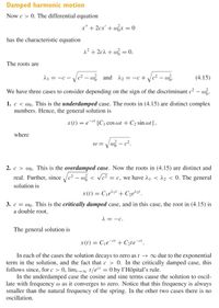 Damped harmonic motion
Now c > 0. The differential equation
x" + 2cx' + wx = 0
has the characteristic equation
2? + 2cà + w = 0.
The roots are
- Vc2 – w3 and d2 = -c + .
(4.15)
= -C –
We have three cases to consider depending on the sign of the discriminant c² – wz.
1. c < wo. This is the underdamped case. The roots in (4.15) are distinct complex
numbers. Hence, the general solution is
x(t) = e¯ [Cj cos wt + C2 sin wt],
where
W = Vw3 – c².
2. c > wo. This is the overdamped case. Now the roots in (4.15) are distinct and
real. Further, since /c² – w < Vc²
= c, we have à1 < ^2 < 0. The general
solution is
x(t) = Cje*1' + C2e^2' .
3. c = wo. This is the critically damped case, and in this case, the root in (4.15) is
a double root,
2 = -c.
The general solution is
x (1) = Cje¯t + C2te¯".
In each of the cases the solution decays to zero as t → ∞ due to the exponential
term in the solution, and the fact that c > 0. In the critically damped case, this
follows since, for c > 0, lim,→∞ t/et = 0 by l'Hôpital's rule.
In the underdamped case the cosine and sine terms cause the solution to oscil-
late with frequency w as it converges to zero. Notice that this frequency is always
smaller than the natural frequency of the spring. In the other two cases there is no
oscillation.
