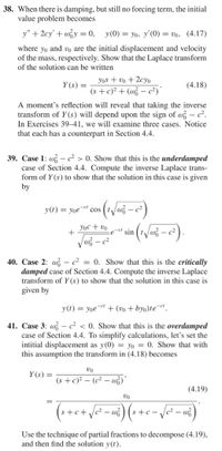 38. When there is damping, but still no forcing term, the initial
value problem becomes
y" + 2cy' + wy = 0,
y(0) = yo, y'(0) = vo, (4.17)
where yo and vo are the initial displacement and velocity
of the mass, respectively. Show that the Laplace transform
of the solution can be written
Yos + vo + 2cyo
Y (s)
(4.18)
(s + c)² + (w – c²)'
A moment's reflection will reveal that taking the inverse
transform of Y (s) will depend upon the sign of w – c².
In Exercises 39–41, we will examine three cases. Notice
that each has a counterpart in Section 4.4.
39. Case 1: w – c² > 0. Show that this is the underdamped
case of Section 4.4. Compute the inverse Laplace trans-
form of Y (s) to show that the solution in this case is given
by
y(t) = yoe
-ct
cos
Yoc + vo
+
sin
40. Case 2: w – c2
damped case of Section 4.4. Compute the inverse Laplace
transform of Y (s) to show that the solution in this case is
given by
0. Show that this is the critically
y(t) = yoe¬et + (vo + byo)te¬ct.
41. Case 3: w – c² < 0. Show that this is the overdamped
case of Section 4.4. To simplify calculations, let's set the
intitial displacement as y(0) = yo = 0. Show that with
this assumption the transform in (4.18) becomes
vo
Y (s) =
(s + c)² – (c² – w;)
-
(4.19)
vo
(++c+
Use the technique of partial fractions to decompose (4.19),
and then find the solution y(t).
