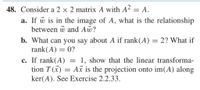 48. Consider a 2 × 2 matrix A with A2 = A.
a. If w is in the image of A, what is the relationship
between w and Aw?
b. What can you say about A if rank(A) = 2? What if
rank(A) = 0?
c. If rank(A) =
tion T (x) = A is the projection onto im(A) along
1, show that the linear transforma-
ker(A). See Exercise 2.2.33.
