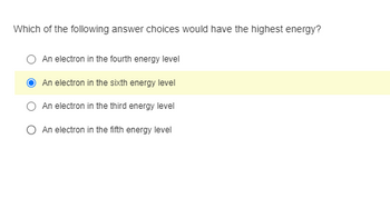 Which of the following answer choices would have the highest energy?
An electron in the fourth energy level
An electron in the sixth energy level
An electron in the third energy level
An electron in the fifth energy level