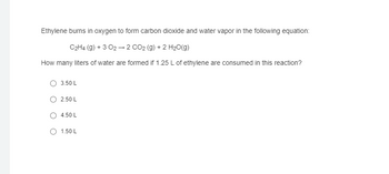 Ethylene burns in oxygen to form carbon dioxide and water vapor in the following equation:
C2H4 (g) +3 02 →2 CO2 (g) + 2 H2O(g)
How many liters of water are formed if 1.25 L of ethylene are consumed in this reaction?
3.50 L
2.50 L
4.50 L
o 1.50 L