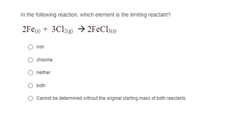 In the following reaction, which element is the limiting reactant?
2Fe(s) 3Cl2(g) → 2FeCl3(s)
iron
chlorine
neither
both
Cannot be determined without the original starting mass of both reactants.