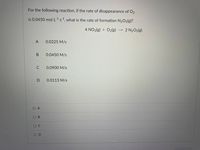 For the following reaction, if the rate of disappearance of O2
is 0.0450 mol L1s1, what is the rate of formation N2O5(g)?
4 NO2(g) + O2(g)
2 N2O5(g)
-->
А
0.0225 M/s
В
0.0450 M/s
0.0900 M/s
0.0113 M/s
O A
ов
OD
