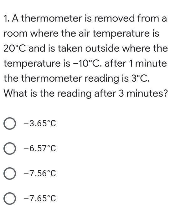 1. A thermometer is removed from a
room where the air temperature is
20°C and is taken outside where the
temperature is -10°C. after 1 minute
the thermometer reading is 3°C.
What is the reading after 3 minutes?
O -3.65°C
O -6.57°C
O -7.56°C
O -7.65°C
