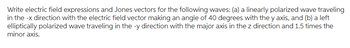Write electric field expressions and Jones vectors for the following waves: (a) a linearly polarized wave traveling
in the -x direction with the electric field vector making an angle of 40 degrees with the y axis, and (b) a left
elliptically polarized wave traveling in the -y direction with the major axis in the z direction and 1.5 times the
minor axis.