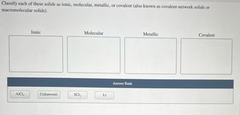 Classify each of these solids as ionic, molecular, metallic, or covalent (also known as covalent-network solids or
macromolecular solids).
AICI,
Ionic
C(diamond)
SC1₂
Molecular
Li
Answer Bank
Metallic
Covalent