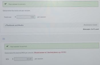 Your answer is correct.
Determine the total cost per session.
Total cost $
(b)
eTextbook and Media
Your answer is correct.
ROI
1960
Determine the desired ROI per session. (Round answer to 2 decimal places, eg. 10.50.)
per session
411.60
per session
Assistance Used
Attempts: 2 of 5 used