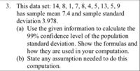 3. This data set: 14, 8, 1, 7, 8, 4, 5, 13, 5, 9
has sample mean 7.4 and sample standard
deviation 3.978.
(a) Use the given information to calculate the
99% confidence level of the population
standard deviation. Show the formulas and
how they are used in your computation.
(b) State any assumption needed to do this
computation.
