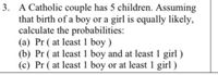 3. A Catholic couple has 5 children. Assuming
that birth of a boy or a girl is equally likely,
calculate the probabilities:
(a) Pr ( at least 1 boy )
(b) Pr ( at least 1 boy and at least 1 girl )
(c) Pr ( at least 1 boy or at least 1 girl )
