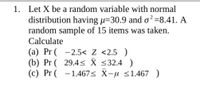 1. Let X be a random variable with normal
distribution having µ=30.9 and o²=8.41. A
random sample of 15 items was taken.
Calculate
(a) Pr ( -2.5< Z <2.5 )
(b) Pr ( 29.4< X <32.4 )
(c) Pr ( -1.467< X-u <1.467 )
