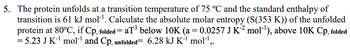 5. The protein unfolds at a transition temperature of 75 °C and the standard enthalpy of
transition is 61 kJ mol-¹. Calculate the absolute molar entropy (S(353 K)) of the unfolded
protein at 80°C, if Cp, folded = aT³ below 10K (a = 0.0257 J K²² mol-¹), above 10K Cp, folded
= 5.23 J K-¹ mol-¹ and Cp, unfolded= 6.28 kJ K-¹ mol-¹,.