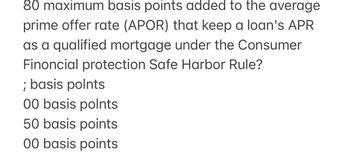 80 maximum basis points added to the average
prime offer rate (APOR) that keep a loan's APR
as a qualified mortgage under the Consumer
Finoncial protection Safe Harbor Rule?
; basis polnts
00 basis polnts
50 basis points
00 basis points