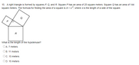 15. A right triangle is formed by squares P, Q, and R. Square P has an area of 25 square meters. Square Q has an area of 144
square meters. The formula for finding the area of a square is A = s2, where s is the length of a side of the square.
P
R
What is the length of the hypotenuse?
OA. 7 meters
Ов. 11 meters
Ос. 13 meters
OD. 15 meters
