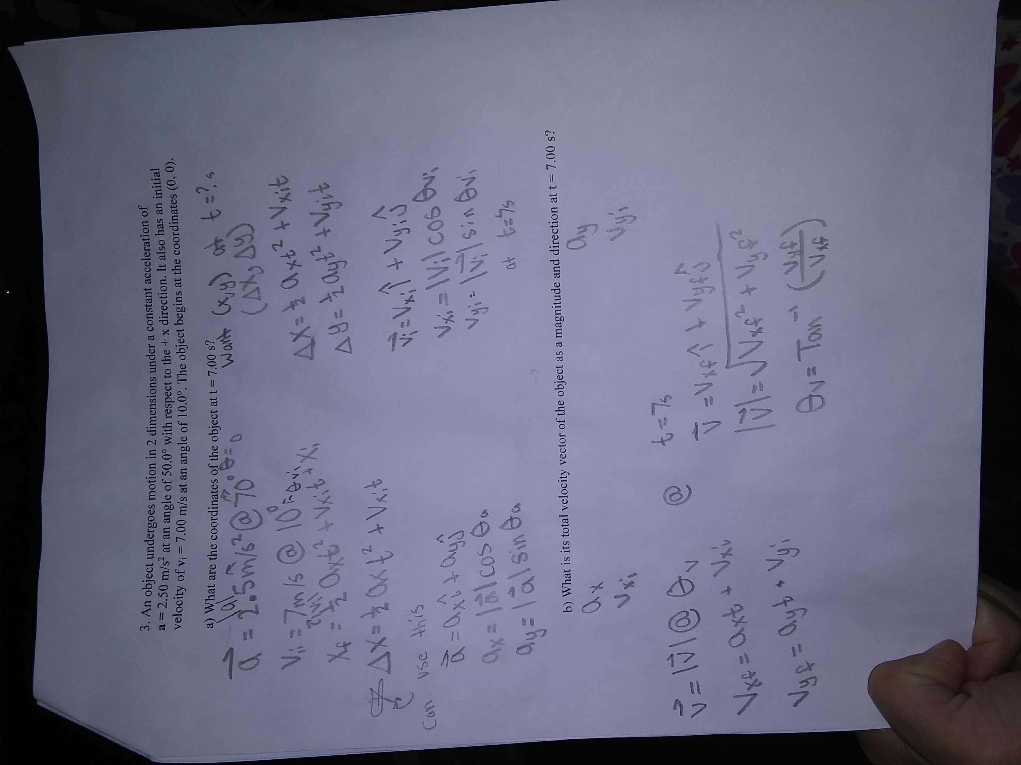 1つ7
3. An object undergoes motion in 2 dimensions under a constant acceleration of
"-2.50 m/s at an angle of 50.0° with respect to the + x direction. It also has an initial
velocity of vi = 7.00 m/s at an angle of 10,0° The object begins at the coordinates (0, 0).
a) What are the coordinates of the object at t = 7.00 s?
Want Cx, y) at t =?4
4tzテメ0チ=XT
vse this
Con
Vxi = \V;l cos v
+ハ
Ay=lalsin Ga
b) What is its total velocity vector of the object as a magnitude and direction at t = 7.00 s?
a)
Ov= Ton
