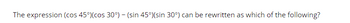 The expression (cos 45°) (cos 30°) - (sin 45°) (sin 30°) can be rewritten as which of the following?