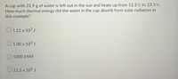 A cup with 21.9 g of water is left out in the sun and heats up from 12.2°C to 23.1°C.
How much thermal energy did the water in the cup absorb from solar radiation in
this example?
O 1.12 x 103 J
O 1.00 x 103 J
1000.1949
O 21.2 x 103 J
