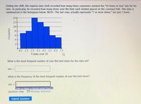 During one shift, the express lane derk recorded how many times customers violated the "10 items or less" rule for his
lane. In particular, he recorded how many items over the limit each violator placed on the conveyor belt. This data is
summarized in the histogram below. NOTE: The last dass actually represents "7 or more items," not just 7 items.
14+
12
10-
8.
0.5 15 2.5 3.5 4.5 5.5 6.5 7.5
# items over 10
What is the most frequent number of over-the-limit items for this data set?
ans =
What is the frequency of the most frequent number of over-the-limit items?
ans =
Enter an integer or
mal number (mare.
Question Help: Message instructor
Submit Question
Frequency
