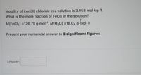 Molality of iron(II) chloride in a solution is 3.958 mol·kg-1.
What is the mole fraction of FeCl2 in the solution?
I.
M(FeCl2) =126.75 g-mol-1, M(H20) =18.02 g-mol-1
Present your numerical answer to 3 significant figures
Answer:
