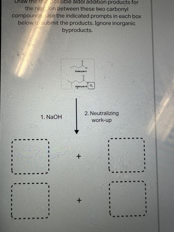 Draw the four possible aldol addition products for
the reaction between these two carbonyl
compounds Use the indicated prompts in each box
below to submit the products. Ignore inorganic
byproducts.
1. NaOH
0
H
Aldehyde A
+
Aldehyde B
0
+
2. Neutralizing
work-up
--