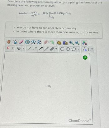 Complete the following reaction equation by supplying the formula of the
missing reactant, product or catalyst.
●
Alcohol
H₂SO4 CH3-C=CH-CH2-CH3
180 C
You do not have to consider stereochemistry.
In cases where there is more than one answer, just draw one.
9-85
*****
CH3
//
CH4
+[ ] در
?
ChemDoodle