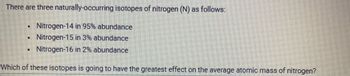 There are three naturally-occurring isotopes of nitrogen (N) as follows:
Nitrogen-14 in 95% abundance
. Nitrogen-15 in 3% abundance
Nitrogen-16 in 2% abundance
Which of these isotopes is going to have the greatest effect on the average atomic mass of nitrogen?
N
W