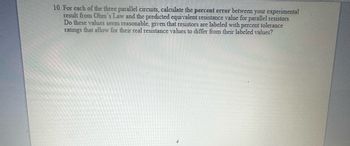 10. For each of the three parallel circuits, calculate the percent error between your experimental
result from Ohm's Law and the predicted equivalent resistance value for parallel resistors.
Do these values seem reasonable, given that resistors are labeled with percent tolerance
ratings that allow for their real resistance values to differ from their labeled values?