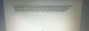 5. For each of these three series circuits, calculate the percent error between your experimental
result from Ohm's Law and the predicted equivalent resistance value for series resistors.
Do these values seem reasonable, given that resistors are labeled with percent tolerance
ratings that allow for their real resistance values to differ from their labeled values?
2