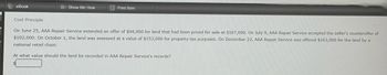 eBook
Show Me How
Print Item
Cost Principle
On June 25, AAA Repair Service extended an offer of $94,000 for land that had been priced for sale at $107,000. On July 9, AAA Repair Service accepted the seller's counteroffer of
$102,000. On October 1, the land was assessed at a value of $153,000 for property tax purposes. On December 22, AAA Repair Service was offered $163,000 for the land by a
national retail chain.
At what value should the land be recorded in AAA Repair Service's records?