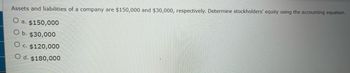 Assets and liabilities of a company are $150,000 and $30,000, respectively. Determine stockholders' equity using the accounting equation.
O
a. $150,000
O b. $30,000
O c. $120,000
O d. $180,000