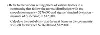 1. Refer to the various selling prices of various homes in a
community that follow the normal distribution with mu
(population mean) = $276,000 and sigma (standard deviation –
measure of dispersion) = $32,000.
Calculate the probability that the next house in the community
will sell for between $276,000 and $325,000.
