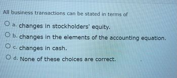 All business transactions can be stated in terms of
O a. changes in stockholders' equity.
O b. changes in the elements of the accounting equation.
O c. changes in cash.
O d. None of these choices are correct.