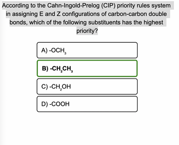 According to the Cahn-Ingold-Prelog
(CIP) priority rules system
in assigning E and Z configurations of carbon-carbon double
bonds, which of the following substituents has the highest
priority?
A) -OCH,
B) -CH₂CH₂
C) -CH₂OH
D) -COOH