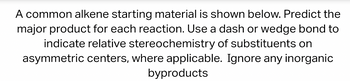 A common alkene starting material is shown below. Predict the
major product for each reaction. Use a dash or wedge bond to
indicate relative stereochemistry of substituents on
asymmetric centers, where applicable. Ignore any inorganic
byproducts