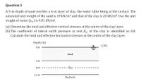 Question 1
A 5-m depth of sand overlies a 6-m layer of clay, the water table being at the surface. The
saturated unit weight of the sand is 19 kN/m3 and that of the clay is 20 kN/m3. Use the unit
weight of water (Yw) is 9.81 kN/m3.
(a) Determine the total and effective vertical stresses at the centre of the clay layer.
(b) The coefficient of lateral earth pressure at rest, K, of the clay is identified as 0.8.
Calculate the total and effective horizontal stresses at the centre of the clay layer.
Depth (m)
G.W.L
0.0
Sand
5.0
· Clay
8.0
11.0
Bedrock
