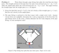 Problem 3
Water flows through a pipe fitting that splits the total flow into three
parts. The straight portions of the pipe have the same cross-sectional area A1 = A2 = 1 m2,
while the angled pipes share the cross-sectional area A3 = A4 = 2 m2. The angle between
the straight pipes and the stright pipe is a = 45 degrees.
1. Given the inlet flow rate Q = 5 m³/s, the exit velocity of the straight pipe v2 = 1 m/s,
find the exit velocity in the angled pipes.
2. The pipe fitting is anchored to the floor (gray) with a single screw (red). Assume
viscous forces are negligible, determine the x and y components of the force that the
pipe fitting exerts on the screw. Clearly illustrate the free body diagram of the pipe
fitting. Is your assumption valid?
AV2, A2
V3, A3
V4, A4
anchor
L.
floor
Vi, A1
Figure 3: Pipe fitting that splits flow into three parts. Figure not to scale.
