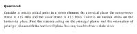 Question 4
Consider a certain critical point in a stress element. On a vertical plane, the compressive
stress is 115 MPa and the shear stress is 31.5 MPa. There is no normal stress on the
horizontal plane. Find the stresses acting on the principal planes and the orientation of
principal planes with the horizontal plane. You may need to draw a Mohr circle.
