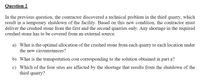 Question 2
In the previous question, the contractor discovered a technical problem in the third quarry, which
result in a temporary shutdown of the facility. Based on this new condition, the contractor must
deliver the crushed stone from the first and the second quarries only. Any shortage in the required
crushed stone has to be covered from an external source.
a) What is the optimal allocation of the crushed stone from each quarry to each location under
the new circumstances?
b) What is the transportation cost corresponding to the solution obtained in part a?
c) Which of the four sites are affected by the shortage that results from the shutdown of the
third quarry?
