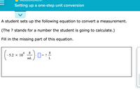 ## Measurement
### Setting up a one-step unit conversion

A student sets up the following equation to convert a measurement.

(The ? stands for a number the student is going to calculate.)

Fill in the missing part of this equation.

\[
\left( -5.2 \times 10^4 \, \frac{g}{mL} \right) \cdot \Box = \frac{g}{L}
\]