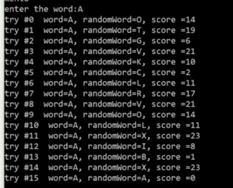 enter the word:A
try #0 word=A, randomWord=0, score =14
try #1 word=A, randomword=T, score =19
try #2 word=A, randomword=G, score =6
try #3 word=A, randomword=V, score =21
try #4 word=A, randomword=K, score =10
try #5 word=A, randomword=C, score =2
try #6 word=A, randomword=L, score =11
try #7 word=A, randomword=R, score =17
try #8 word=A, randomword3DV, score =21
try #9 word=A, randomword=D0, score =14
try #10 word=DA, randomword=L, score =11
try #11 word=A, randomword=X, score =23
try #12 word=A, randomword=I, score =8
try #13 word=A, randomword=B, score =1
try #14 word=A, randomword=X, score =23
try #15 word=A, randomword=A, score =0
