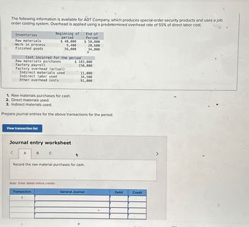 The following information is available for ADT Company, which produces special-order security products and uses a job
order costing system. Overhead is applied using a predetermined overhead rate of 55% of direct labor cost.
Inventories
Raw materials
-Work in process
Finished goods
Cost incurred for the period
Raw materials purchases
Factory payroll
Factory overhead (actual)
Indirect materials used
Indirect labor used
Other overhead costs
1. Raw materials purchases for cash.
2. Direct materials used.
3. Indirect materials used.
View transaction list
Beginning of
period
$ 40,000
9,400
56,000
Journal entry worksheet
A
Prepare journal entries for the above transactions for the period.
B
C
Transaction
1
Note: Enter debits before credits.
End of
Period
$ 50,000
20,600
34,000
$ 183,000
150,000
11,000
34,500
91,000
Record the raw material purchases for cash.
General Journal
Debit
Credit